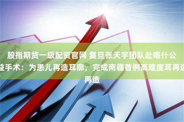 股指期货一级配资官网 复旦张天宇团队赴喀什公益手术：为患儿再造耳廓，完成南疆首例高难度耳再造