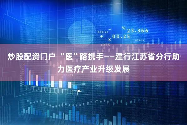 炒股配资门户 “医”路携手——建行江苏省分行助力医疗产业升级发展
