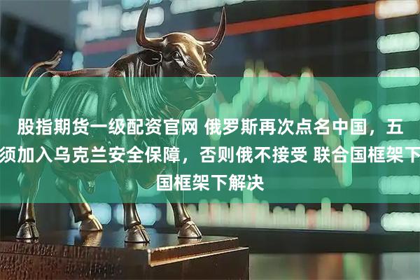 股指期货一级配资官网 俄罗斯再次点名中国，五常必须加入乌克兰安全保障，否则俄不接受 联合国框架下解决