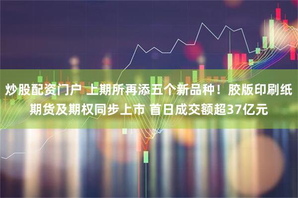 炒股配资门户 上期所再添五个新品种！胶版印刷纸期货及期权同步上市 首日成交额超37亿元