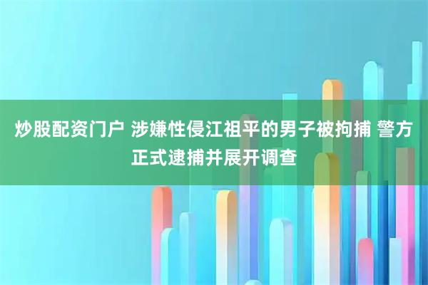 炒股配资门户 涉嫌性侵江祖平的男子被拘捕 警方正式逮捕并展开调查
