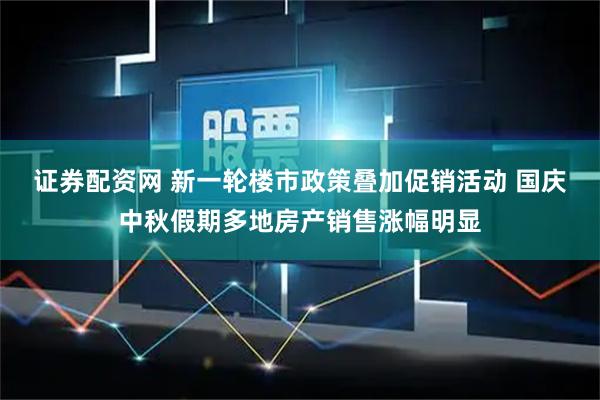 证券配资网 新一轮楼市政策叠加促销活动 国庆中秋假期多地房产销售涨幅明显
