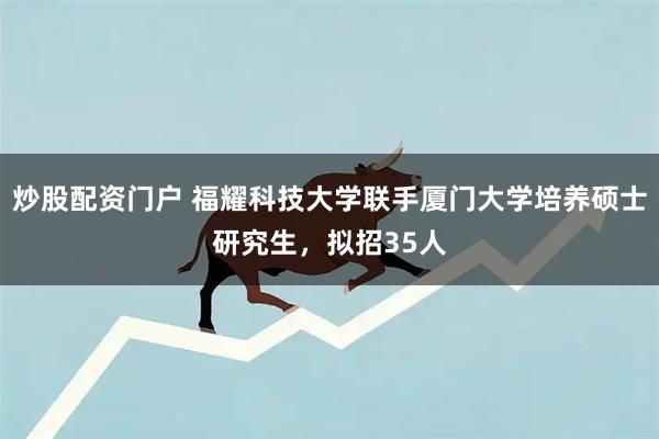 炒股配资门户 福耀科技大学联手厦门大学培养硕士研究生，拟招35人