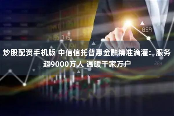 炒股配资手机版 中信信托普惠金融精准滴灌：服务超9000万人 温暖千家万户