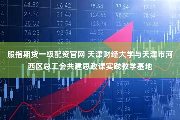 股指期货一级配资官网 天津财经大学与天津市河西区总工会共建思政课实践教学基地