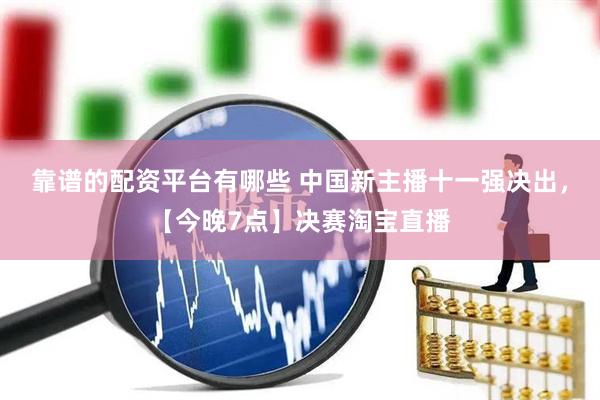 靠谱的配资平台有哪些 中国新主播十一强决出，【今晚7点】决赛淘宝直播