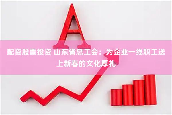 配资股票投资 山东省总工会：为企业一线职工送上新春的文化厚礼